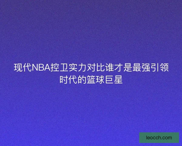 现代NBA控卫实力对比谁才是最强引领时代的篮球巨星