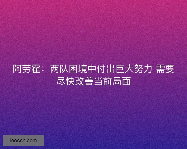阿劳霍：两队困境中付出巨大努力 需要尽快改善当前局面