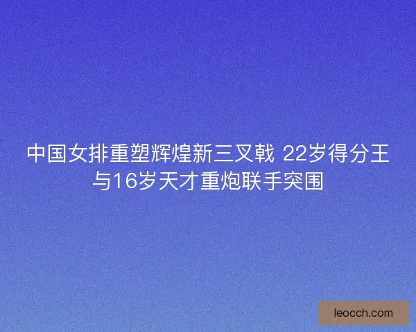中国女排重塑辉煌新三叉戟 22岁得分王与16岁天才重炮联手突围