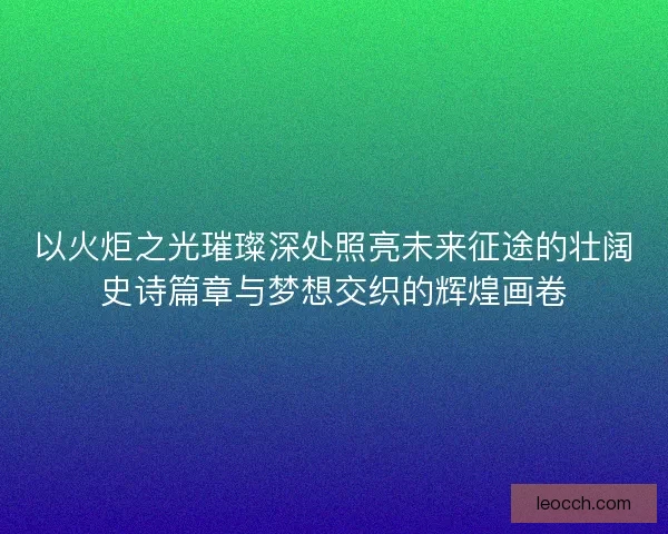 以火炬之光璀璨深处照亮未来征途的壮阔史诗篇章与梦想交织的辉煌画卷