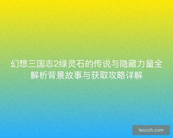 幻想三国志2绿灵石的传说与隐藏力量全解析背景故事与获取攻略详解
