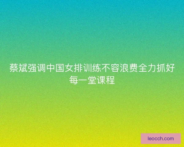 蔡斌强调中国女排训练不容浪费全力抓好每一堂课程