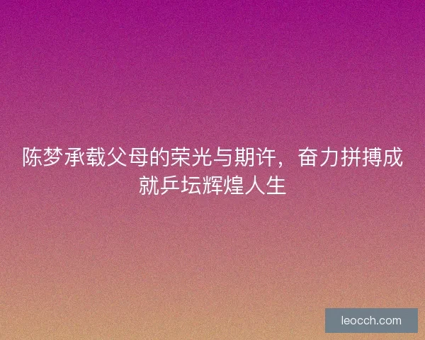 陈梦承载父母的荣光与期许，奋力拼搏成就乒坛辉煌人生