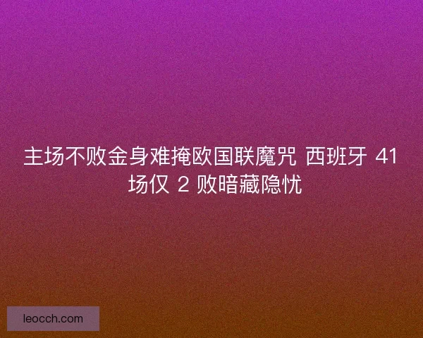 主场不败金身难掩欧国联魔咒 西班牙 41 场仅 2 败暗藏隐忧
