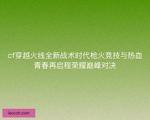 cf穿越火线全新战术时代枪火竞技与热血青春再启程荣耀巅峰对决
