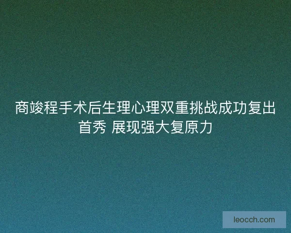 商竣程手术后生理心理双重挑战成功复出首秀 展现强大复原力