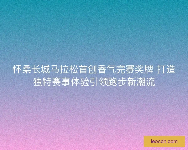 怀柔长城马拉松首创香气完赛奖牌 打造独特赛事体验引领跑步新潮流