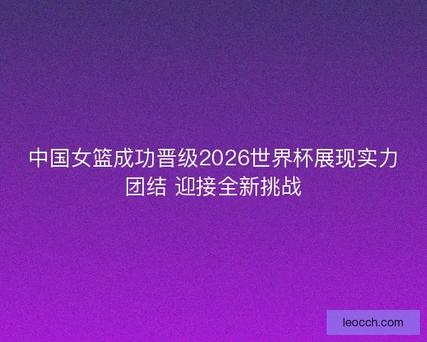 中国女篮成功晋级2026世界杯展现实力团结 迎接全新挑战