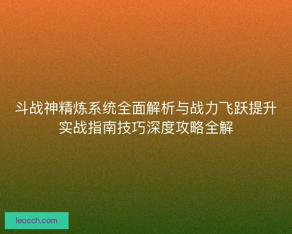斗战神精炼系统全面解析与战力飞跃提升实战指南技巧深度攻略全解