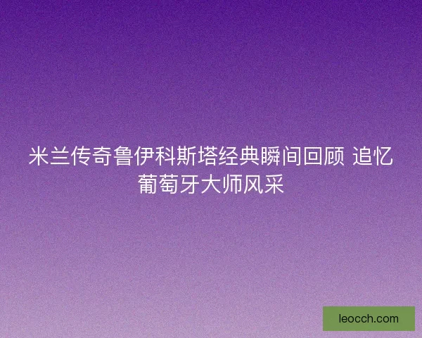 米兰传奇鲁伊科斯塔经典瞬间回顾 追忆葡萄牙大师风采