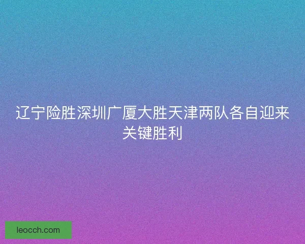 辽宁险胜深圳广厦大胜天津两队各自迎来关键胜利