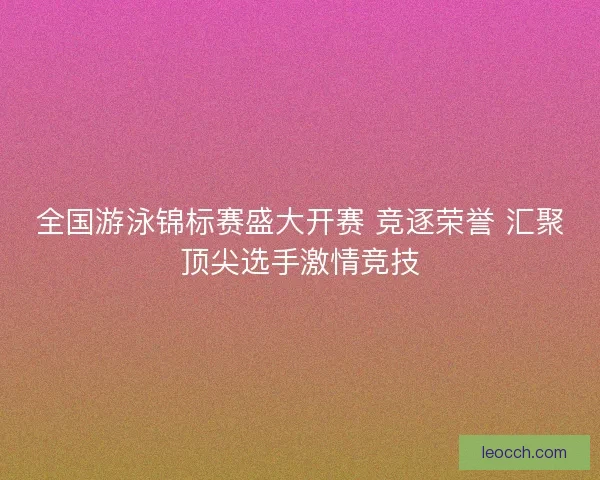 全国游泳锦标赛盛大开赛 竞逐荣誉 汇聚顶尖选手激情竞技