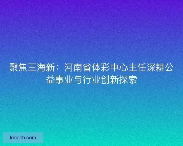 聚焦王海新：河南省体彩中心主任深耕公益事业与行业创新探索