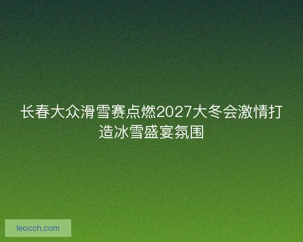 长春大众滑雪赛点燃2027大冬会激情打造冰雪盛宴氛围