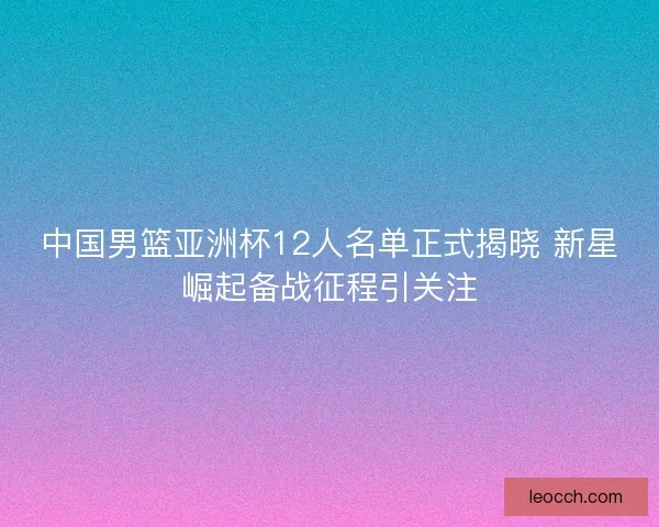 中国男篮亚洲杯12人名单正式揭晓 新星崛起备战征程引关注